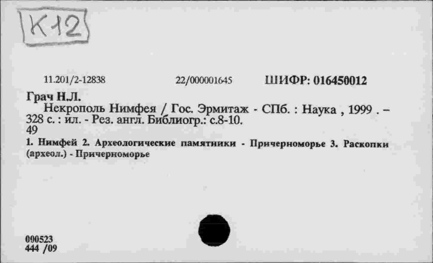 ﻿
11.201/2-12838	22/000001645 ШИФР: 016450012
Грач H Л.
Некрополь Нимфея / Гос. Эрмитаж - СПб. : Наука , 1999 . -328 с. : ил. - Рез. англ. Библиогр.: с.8-10.
1. Нимфей 2. Археологические памятники - Причерноморье 3. Раскопки (археол.) - Причерноморье
090523
444 /09